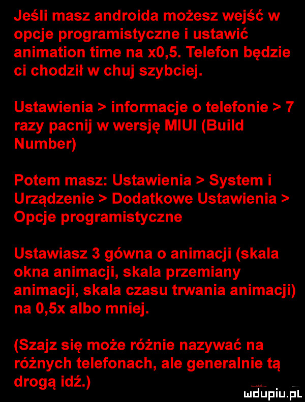 jeśli masz androida możesz wejść w opcje programistyczne i ustawić animation time na x   . telefon będzie ci chodził w chuj szybciej. ustawienia informacje o telefonie   razy pacnij w wersję midi build number potem masz ustawienia system i urządzenie dodatkowe ustawienia opcje programistyczne ustawiasz   gówna o animacji skala okna animacji skala przemiany animacji skala czasu trwania animacji na    x albo mniej. szajz się może różnie nazywać na różnych telefonach ale generalnie tą drogą idź wdupiu f