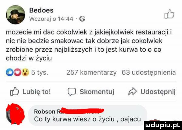 bedoes fb wczoraj o       mozecie mi dac cokolwiek z jakiejkolwiek restauracji i nic nie bedzie smakowac tak dobrze jak cokolwiek zrobione przez najbliższych i tojest kurwa to o co chodzi w życiu oo.   tys.     komentarzy    udostępnienia c lubię to o skomentuj udostępnij. robson r co ty kurwa wiesz o życiu pajacu mduplu pl