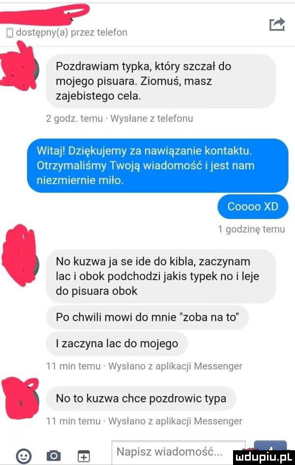 i b dostepnﬂa przez telefon   pozdrawiam typka który szczał do mojego pisuara. ziomus masz zajebistego cela.   godz temu wysłane z telefonu wgap dmękuwmv za nawiązanie kontaktu olrzvmahsmy twoją wladomosc i lesl nam mezrmerme mm   godzmę temu no kuzwa ja se ide do kibla zaczynam lac i obok podchodzi jakis typek no i leje do pisuara obok po chwili mowi do mnie zęba na to i zaczyna lac do mojego h mm temu wyslano z aphkacp messenger no to kuzwa chce pozdrowic typa h mm temu wysłano z aplwkacp messenger napiszwiadomos éw. m