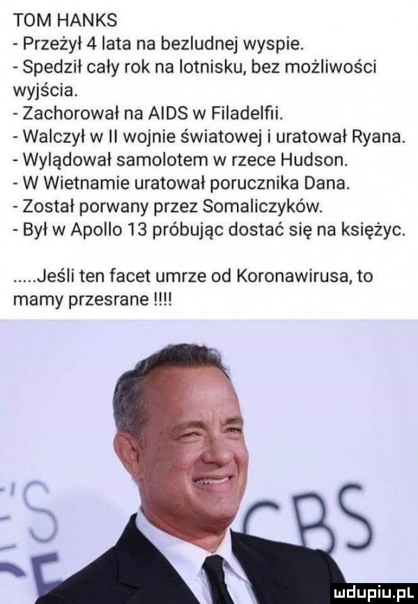 tom hanks przeżył   lata na bezludnej wyspie. scedził cały rok na lotnisku bez możliwości wyjścia zachorowal na aids w filadelﬁi. walczył w ii wojnie światowej i uratował ryana. wylądowal samolotem w rzece hudson. w wietnamie uratował porucznika dana. został porwany przez somaliczyków. był w apollo    próbując dostać się na księżyc. abakankami jeśli ten facet umrze od koronawirusa to mamy przesrane