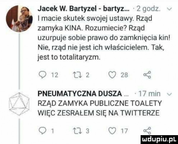 jacek w. bartyzel bartyz.   godz i macie skutek swojej ustawy. rząd zamyka kina. rozumiecie rząd uzurpuje sobie prawo do zamknięcia kin nie rząd nie jest ich właścicielem. tak jest to totalitaryzm.             pneumatyczna dusza    mln rząd zamyka publiczne toalety więc zesrałem się na twitterze oi l   ow