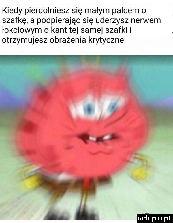 kiedy pierdolniesz się małym palcem o szafkę a podpierając się uderzysz nerwem łokciowym o kant tej samej szafki i otrzymujesz obrażenia krytyczne