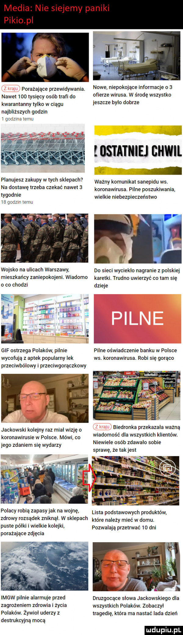 media nie siejemy paniki pinio p porażające puewidywamą nowe niepokojące informacje o   naw o ww osób man do clierze wirusa. w środę wszystko kwarantanny tylko w ciągu         bylo dobrze najbliższych godzin ioodzme emu iostatniej chwil i planujesz zakupy w irch sklepach ważny komumkat sanepidu ws. na dostawe trzeba czekac nawet   koronawirusa. pilne poszukiwania tygodnie wielkie niebezpieczeństw    godzin emu wojsko na ulicach warszawy do sieci wycieklo nagranie z polskiej mieszkańcv zanienokoieni. wiadomo karbiki. trudno uwierzyć co ibm się o co chodzi dzieje i i gif ostrzega polaków pilnie f iirle oświadczenie banku w polsce wycofują z aptek popularny lek ws. koronawirusa. robi się gorąco przeciwbólowy i przeciwgorączkowy ret jackowski koleiny raz mial wizje o koronawirusie w polsce. mówi. co jego zdaniem się wydarzy biedronka przekazala ważną wiadomość dla wszystkich klientów. niewiele osób zdawalo sobie sprawę ze takjest polacv robią zapasw ak na wojnę. lisia podstawowych produktów zdrowy rozsądek zniknal w sklepach ów nalezy mieć w domu. puste palki i wielkie kolejki pozwalają przetrwać     dni porażające zdjęcia imgw pilnie alarmuje przed druzgacace slowa jackowskiego dla zagrożeniem zdrowia i życia wszystkich polaków. zobaczyl polaków. zywlol uderzy z tragedie. która ma nasłać lada dzień destrukcyjną mocą