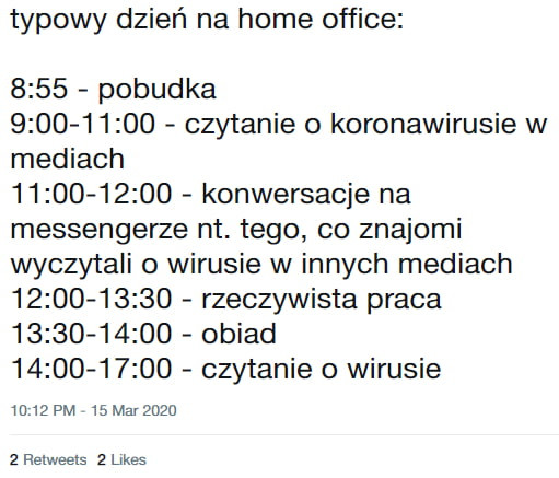 typowy dzień na home office      pobudka             czytanie o koronawirusie w mediach             konwersacje na messengerze nt. tego co znajomi wyczy tali o wirusie w innych mediach             rzeczywista praca          oo obiad             czytanie o wirusie mmpm   m r       relweels   limes