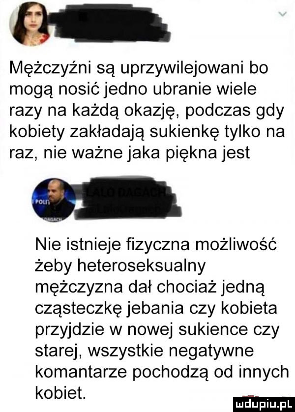 mężczyźni są uprzywilejowani bo mogą nosićjedno ubranie wiele razy na każdą okazję podczas gdy kobiety zakładają sukienkę tylko na raz nie ważne jaka piękna jest nie istnieje fizyczna możliwość żeby heteroseksualny mężczyzna dał chociaż jedną cząsteczkę jebania czy kobieta przyjdzie w nowej sukience czy starej wszystkie negatywne komentarze pochodzą od innych kobiet