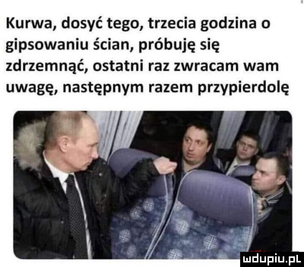 kurwa dosyć tego trzecia godzina o gipsowaniu ścian próbuję się zdrzemnąć ostatni raz zwracam wam uwagę następnym razem przypierdolę