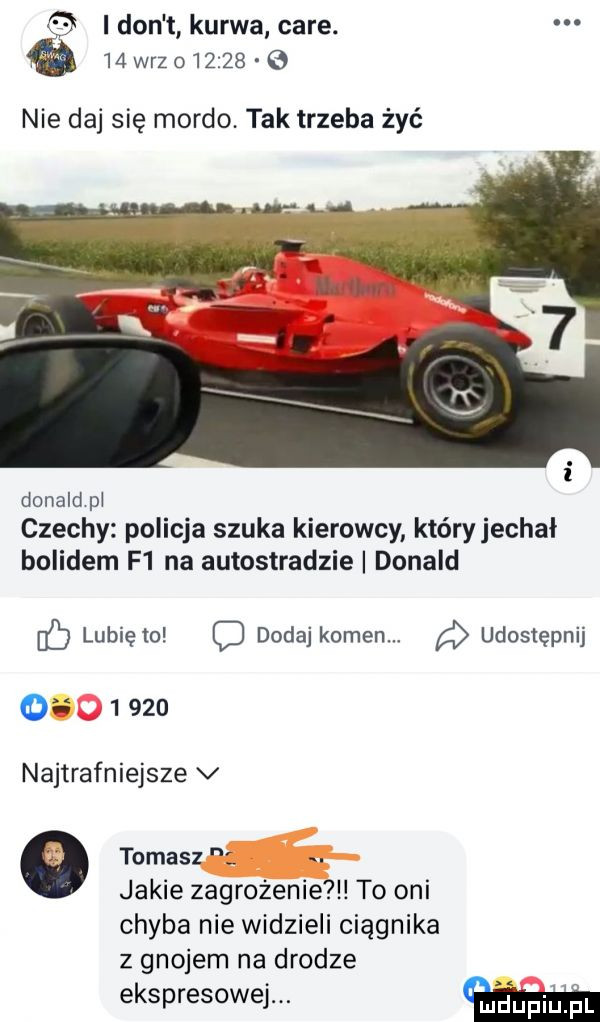 i don kurwa café.    wazo         nie daj się mordo tak trzeba żyć donald pi czechy policja szuka kierowcy któryjechał bolidem f  na autostradzie donald db lubię to c dodaj kamen. udostępnij o       najtrafniejsze v tomasz. jakie zagrożenie to oni chyba nie widzieli ciągnika z gnojem na drodze ekspresowej. mdupiuądl