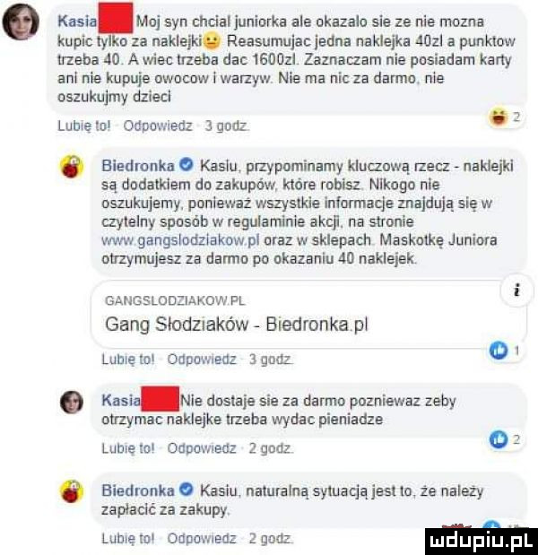 kesiafmo syn chclaljunlorka ale okazalo sle ze nie mozna kupic ty o za naklejki. reasumujacjedna naklejka wal a punktow trzeba do a wlac trzeba dac       zaznaczam nie posiadam karty am me kupuje mam i warzyw me ma nic za denna. nie oszukujmy dzida lumęlol odpowiedz jgudz ó biedronka. kablu plzypuminamy kluauwą rzecz naldeikl są dodatkiem do zakupów które robisz leogn nie oszukujemy ponieważ wszystkie informacja znajdują się w mylelny sposób w regulamlnle akcll. na saranie www gangslodzlakow pl oraz w sklepach maskotkę juniora otrzymujesz za darmo po ukazaniu    nakleiak gangslodziakow pl gang słodzlakńw biedronka pl lome lol odpamedz ignaz o. kall nie dostaje sie za darmo pozniewaz zeby otrzymac naklejke nzeha wydac pieniadze lubxeml oanoweuz       o o biedronka. kasiu naturalną synuaqajesuu że nalezy zapłacić za zakupy lamę mi odpowiedz elan m