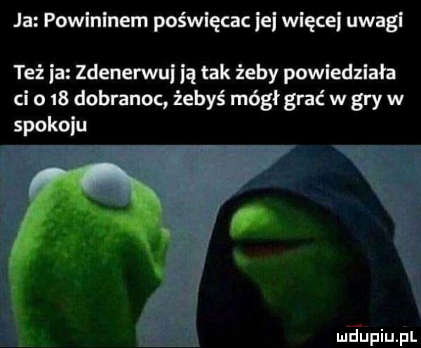 ja powininem poświęcac ibj więcki uwagi też ia zdenerwui ją tak żeby powiedziała ci o    dobranoc żebyś mógł grać w gry w spokoju i r w