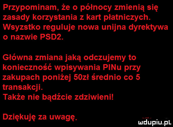 przypominam że o północy zmienią się zasady korzystania z kart płatniczych. wsyzstko reguluje nowa unijna dyrektywa o nazwie psdz. główna zmiana jaką odczujemy to konieczność wpisywania pinu przy zakupach poniżej    ł s rodnio co   transakcji. także nie bądźcie zdziwieni dziękuję za uwagę. mhiniu pl