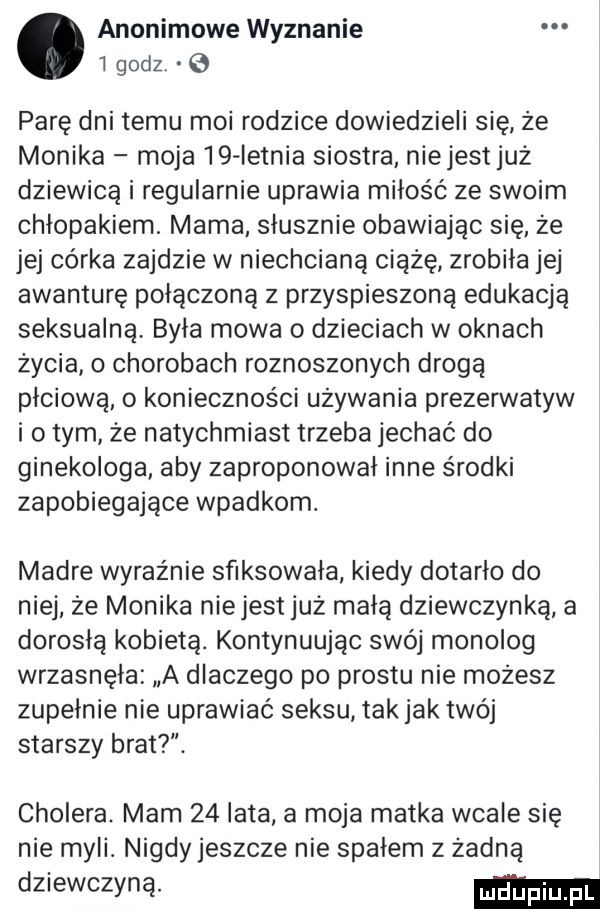 anonimowe wyznanie   godz parę dni temu moi rodzice dowiedzieli się że monika moja iq letnia siostra niejestjuż dziewicą i regularnie uprawia miłość ze swoim chłopakiem. mama słusznie obawiając się że jej córka zajdzie w niechcianą ciążę zrobiła jej awanturę połączoną z przyspieszoną edukacją seksualną byla mowa o dzieciach w oknach życia o chorobach roznoszonych drogą płciową o konieczności używania prezerwatyw i o tym że natychmiast trzeba jechać do ginekologa aby zaproponował inne środki zapobiegające wpadkom. madre wyraźnie sfiksowała kiedy dotarło do niej że monika niejest już małą dziewczynką a dorosłą kobietą. kontynuując swój monolog wrzasnęła a dlaczego po prestu nie możesz zupełnie nie uprawiać seksu takjak twój starszy brat. cholera. mam    lata a moja matka wcale się nie myli. nigdy jeszcze nie spałem z żadną dziewczyną