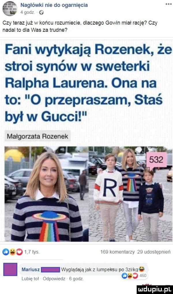 nagłówki nie do ogarnięcia zg. iz   czy teraz już w koncu rozum ecie dlaczego goim miał rację czy nadal to dla was za trudne fani wytykają rozynek że stroi synów w sweterki ralpha laurena. ona na to o przepraszam staś był w gucci małgorzata rozynek o   hys wa komenta zy ze jdcsiermen d mariusz z wygiądaiąjak z lumpeksu po    ch lumezci odpowiedz chdz