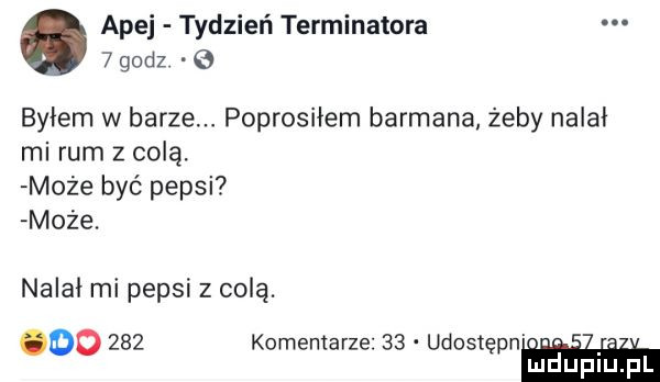 abe tydzień terminatora   godz byłem w barze. poprosnem barmana żeby nalał mi rum z colą. może być pepsi może. nalał mi pepsi z colą. oo     komentarze    udostepn. mduplu pl