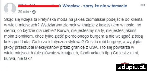 wrocław sony i. nie w lamacio    mm   skąd się wzięła ia kretyr laka moda na james zmmalskle podejście do klema w wielu mlejscacnv wydziarany zamek w knajpce z kolczykiem w nosne no siema. co nędzne ma cleble i kurwa. me lesles my na iy me jesles jaklms mmm zlomklem chce tylko zjeść plerdmonego burgera a ma wciągać mną koks pod ladą co to za imoxyczna stylowa gościu rom burgery a wygląda jakby przerzuca mexsykanow przez gram   usa no się powtarza w wielu miejscach ale gbwme w knawacn loomruckach up co jest z nim kurwa. me ek luduplu pl