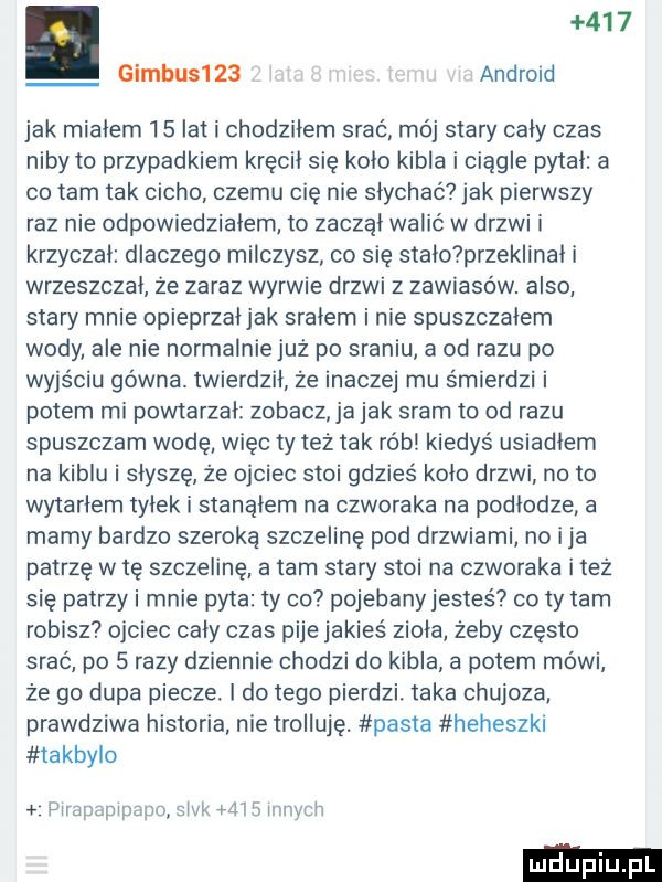 gimbu     android jak mialem    lat i chodzilem srać mój stary caly czas niby to przypadkiem kręcil się kolo kibla i ciągle pytal a co tam tak cicho czemu cię nie słychać jak pierwszy raz nie odpowiedziałem to zaczal walić w drzwi i krzyczal dlaczego milczysz co się stalo przeklinal i wrzeszczal że zaraz wyrwie drzwi z zawiasów. anso stary mnie opieprzal jak sralem i nie spuszczalem wody ale nie normalnie już po sraniu a od razu po wyjściu gówna. twierdzil że inaczej mu śmierdzi i potem mi powtarzal zobacz ja jak sram to od razu spuszczam wodę więc ty też tak rób kiedyś usiadlem na kiblu i słyszę że ojciec stoi gdzieś kolo drzwi na to wytarlem tylek i stanolem na czworaka na podlodze a mamy bardzo szeroką szczelinę pod drzwiami no ica patrzę w tę szczelinę a tam stary stoi na czworaka i też się patrzy i mnie pyta ty co pojebanyjestes co ty tam robisz ojciec caly czas pije jakieś ziola żeby często srać po   razy dziennie chodzi do kibla a potem mówi że go dupa piecze. l do tego pierdzi. taka chujoza prawdziwa historia nie trolluję. pasta heheszkl takbylo wuawmpąmsiw   mrnytla