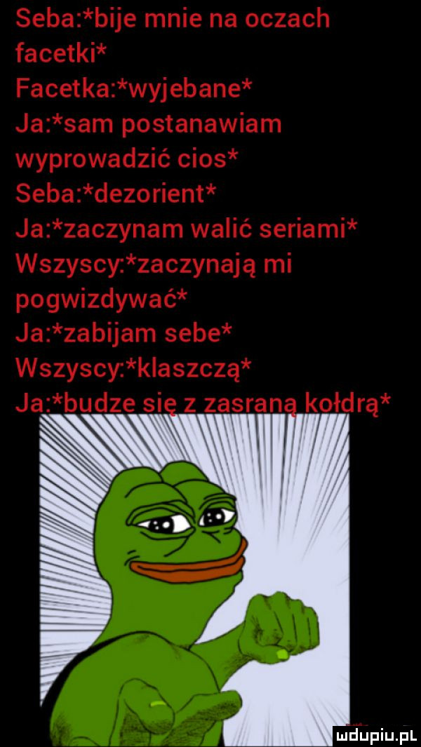 seba bije mnie na oczach facetki facetka wyjebane ja sam postanawiam wyprowadzić cios seba dezorient ja zaczynam walić seriami wszyschaczynają mi pogwizdywać ja zabijam sebe wszyscy k aszczą ja budze si z zasran kołdrą mhupiupl