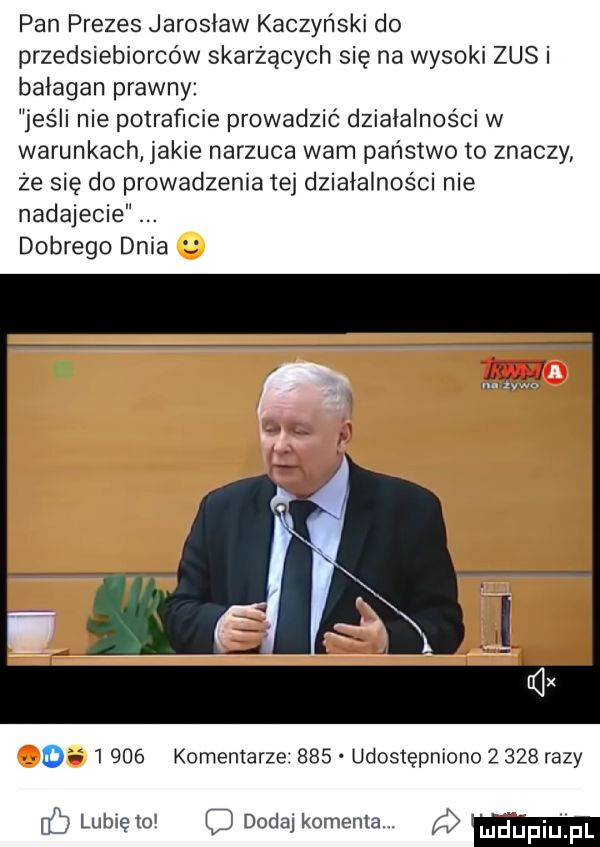 pan prezes jarosław kaczyński do przedsiębiorców skarżących się na wysoki zus i bałagan prawny jeśli nie potraficie prowadzić działalności w warunkach jakie narzuca wam państwo to znaczy że się do prowadzenia tej działalności nie nadajecie dobrego dnia. o      komentarze     udostępniono       razy f  lubiętol doda komenta ludpiu fl