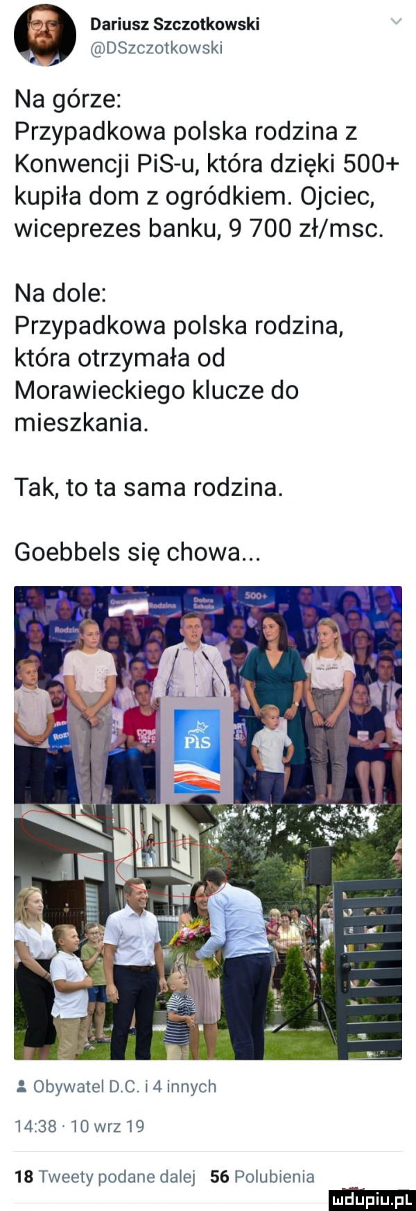 dariusz szczotkowski dszczotkowski na górze przypadkowa polska rodzina   konwencji pis u która dzięki     kupiła dom z ogródkiem. ojciec wiceprezes banku       zł m-c. na dole przypadkowa polska rodzina kiera otrzymała od morawieckiego klucze do mieszkania. tak to ta sama rodzina. goebbels się chowa. obywatel dc.   innych         wr       tweety podane dziej    pogubienia