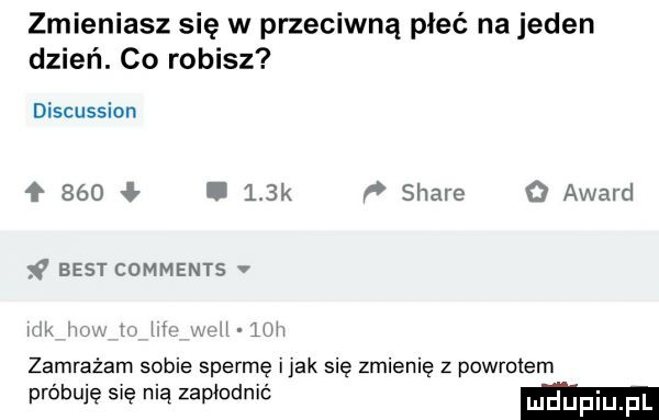 zmieniasz się w przeciwną płeć na jeden dzień. co robisz discussion     ł.    k p stare o award best comments. u. w lini zamrażam sobie spermę imak się zmienię z powrotem próbuję się nią zapłodnit ludupi fl