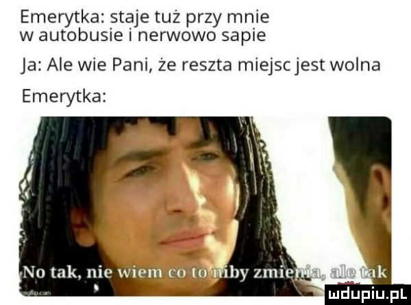emerytka. staje tuz przy mnie w autobusie nerwowo sapie ja ale wie pani że reszta miejscjest wolna emerytka