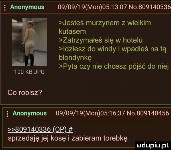 i   anonymous          mon          no           jesteś murzynem z wielkim kutasem zatrzymałeś się w hotelu leziesz do windy i wpadłeś na tą blondynkę pyta czy nie chcesz pójść do niej a     kb jpg co robisz   anonymous          mon          no                     ce sprzedaję jej kosę i zabieram torebkę