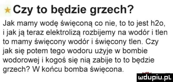 czy to będzie grzech jak mamy wodę święconą co nie to to jest h   imak ją teraz elektrolizą rozbijemy na wodór i tlen to mamy święcony wodor i święcony tlen. czy jak się potem tego wodoru użyje w bombie wodorowej i kogoś się nią zabije to to będzie grzech w końcu bomba święcona