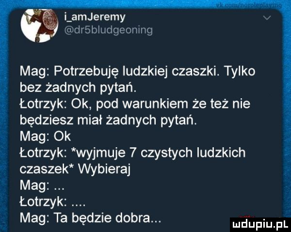 i amjeremy derludgeomng mag potrzebuję ludzkiej czaszki. tylko bez żadnych pytań. łotrzyk ok pod warunkiem że też nie będziesz miał żadnych pytań. mag ok łotrzyk wyjmuje   czystych ludzkich czaszek wybieraj mag łotrzyk mag ta będzie dobra. tt x i