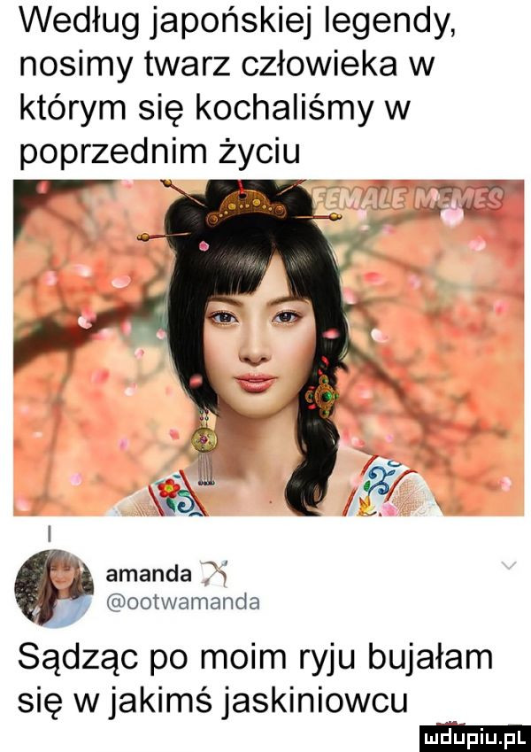według japońskiej legendy nosimy twarz człowieka w którym się kochaliśmy w poprzednim życiu x są w ś      mam sądząc po moim ryju bujałam się w jakimś jaskiniowcu
