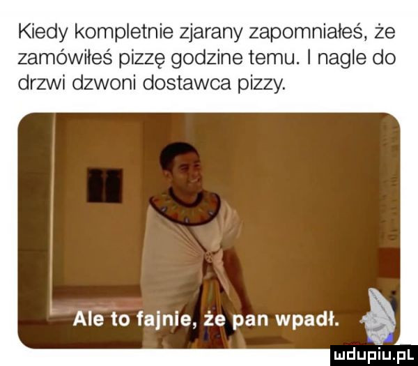 kiedy kompletnie zjarany zapomniałeś że zamówiłeś pizzę godzine temu. nagle do drzwi dzwoni dostawca pizzy. l aiefo fajnie że pan wpadł. a