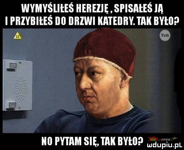 wymyśliłeś hehezię. si isateś ia i phivbiees ibl iihiwi katedry. tak było a pytam się. tak iiyi ii magm