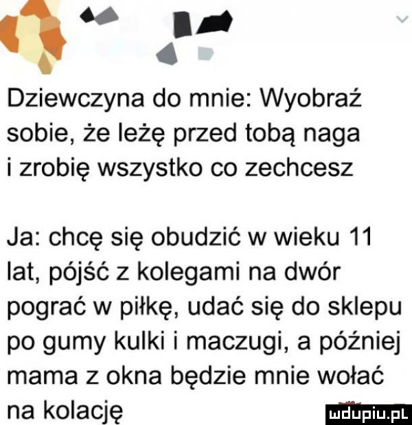 m. q. dziewczyna do mnie wyobraź sobie że iłżę przed tobą naga i zrobię wszystko co zechcesz ja chcę się obudzić w wieku    lat pójść z kolegami na dwór pograć w piłkę udać się do sklepu po gumy kqui i maczugi a później mama z okna będzie mnie wołać na kolację