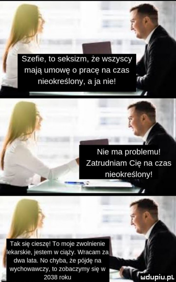 szefie to seksizm że wszyscy mają umowę o pracę na czas nieokreslo a ja nie nie ma problemu zatrudniam cię na czas nieokreślony tak się cieszę to mole zwolnienie lekarskie jestem w ciszy wracam za dwa lata. no chyba że   de na wychowawczy to zobaczymy się w i      roku