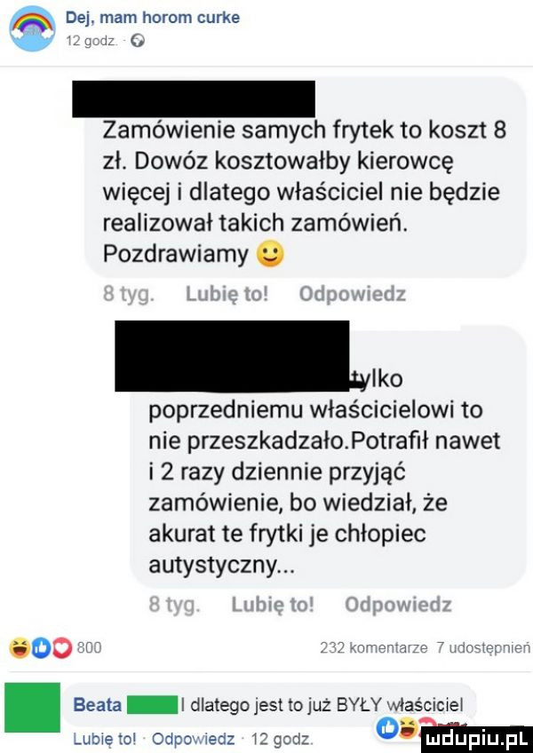 dej. mam horom curie do zamówienie samych frytek to koszt   zł. dowóz kosztowałby kierowcę więcej i dlatego właściciel nie będzie realizował takich zamówień. pozdrawiamy leo poprzedniemu właścicielowi to nie przeszkadzałopotrafił nawet i   razy dziennie przyjąć zamówienie bo wiedział że akurat te frytki je chłopiec autystycznym    wr o n r a e w beata i dlatego jest lojuż były właściciel lubieiol odpomedz iigcd o m