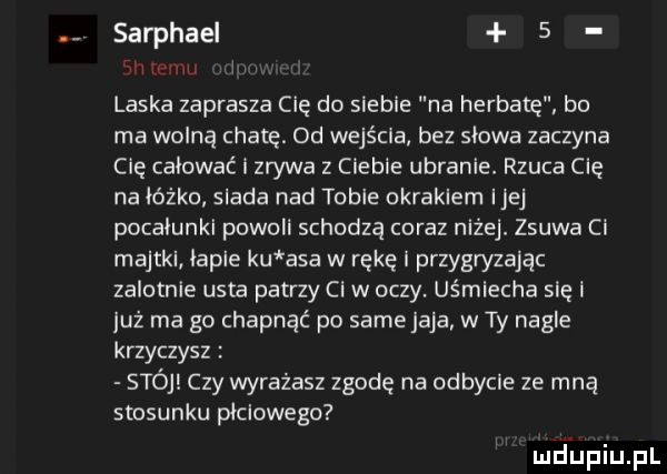 sarphael   laska zaprasza cię do siebie na herbatę bo ma wolną chatę. od wejścia bez słowa zaczyna cię całować i zrywa z cleble ubranie. rzuca cię na łóżko siada nad table okrakiem ijej pocalunki powell schodzą coraz niżej. zsuwa ci majtki iaple ku asa w rękę przygryzając zalotnie usta patrzy ci w oczy. uśmiecha się i już ma go chapnąć po same jaja w ty nagle krzyczysz stój czy wyrażasz zgodę na odbycie ze mną stosunku płciowego wdupqul