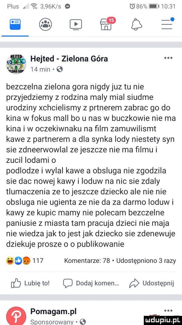 plus.     k s o    l l       aneee hejted zielona góra l  min bezczelna zielona gora nigdy juz tu nie przyjedziemy z rodzina maly mial siódme urodziny xchcielismy z prtnerem zabrac go do kina w fokus mall bo u nas w buczkowie nie ma kina i w oczeklwnaku na ﬁlm zamuwilismt kawe z partnerem a dla synka indy niestety syn sie zdneerwowlal ze jeszcze nie ma ﬁlmu i zucil lodami o podlodze njai kawe a obsluga nie zgodzila sie dac nowej kawy i ioduw na nic sie zdaly tlumaczenia ze tojeszcze dziecko ale nie nie obsluga nie ugienta ze nie da za darmo lodów i kawy ze kupic mamy nie polecam bezczelne paniusie   miasta tam pracuja dzieci nie maja nie wiedza jak tojest jak dziecko sie zdenewuje dziekuje prosze o o publikowanie.     komentarze    udostępniono   razy lunięto o dodaj kamen. a udostępnij pomagam p sponsorowany