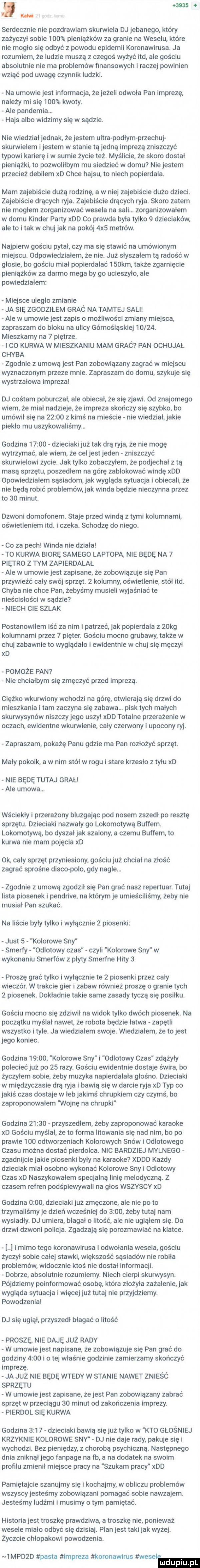 on o w serdecznie nie pozdrawiam skurwiela dj jebanego który zażyczyl sobie     pieniążków za granie na weselu które nie moglo się odbyć z powodu epidemii koronawirusa. ja rozumiem że ludzie muszą z czegoś wyżyć ind ale gościu absolutnie nie ma problemów finansowych i raczej powinien wziąć pod uwagę czynnik ludzki. na umowie jest informacja że jeżeli odwola pan imprezę na edy mi się     kwoty. ale pandemia. hajs albo widzimy się w sądzie. nie wiedzialjednak. że jestem ultra poddym przeczuj skurwielem i jestem w stanie ta jedna imprezą zniszczyć typowi karierę i w sumie życie też. myślicie że skoro dostal pieniążki to pozwolllbym mu siedzieć w domu nie jestem przecież debilem xd chce hajsu to niech popierdala. mam zajebiście duża rodzinę a w niej zajebiście dużo dzieci. zajebiście dracych ryja. zajebiście drących ryja. skoro zatem nie moglem zorganizować wesela na sali. zorganizowalem w domu kinder party xdd co prawda byla tylko   dzieciaków ale to i tak w chuj jak na pokój  x  metrów. najpierw gościu pytal czy ma się stawić na umówionym miejscu. odpowiedzlaiem że nie. już slyszalem tą radość w glosie bo gościu mial popierdalać    km także zgamięcie pieniążków za darmo mega by go ucieszylo ale powiedzialem miejsce uleglo zmianie ja się zgodzilem grac na tamtej sali ale w umowie jest zapis o możliwości zmiany miejsca. zapraszam do bloku na ulicy górnośląskiej      . mieszkamy na   piętrze. i c  kurwa w mieszkaniu mam graó pan ochujał chyba zgodnie z umową jest pan zobowiązany zagrać w miejscu wyznaczonym przeze mnie. zapraszam do domu szykuje się wystrzalowa impreza dj cośtam poburczal. ale obiecal że się zjawi. od znajomego wiem że mial nadzieje że impreza skończy się szybko bo umówil się na       z kimś na mieście nie wiedzial jakie pieklo mu uszykowaliśmy. godzina       dzieciaki już tak dra ryja że nie mogę wytrzymać ale wiem że cel jest jeden zniszczyć skurwielowi życie. jak tylko zobaczylem że podjechal z tą masa sprzętu poszedlem na górę zablokować windę xdd dpowledzlalem sąsiadom jak wygląda sytuacja i obiecali że nie będą robić problemów jak winda będzie nieczynna przez to    minut. dzwoni domofonem. staje przed windą z tymi kolumnami. oświetleniem ind. i czeka. schodzę do niego. co za pech winda nie dziala to kurwa biorę samego laptopa nie będę na   piętro z tym zapierdalal ale w umowie jest zapisane że zobowiązuje się pan przywieźć caly swój sprzęt.   kolumny oświetlenie smól ind. chyba nie chce pan żebyśmy musieli wyjaśniać te nleścislości w sądzie niech cie szlak postanowilem iść za nim i patrzeć. jak popierdala z   kg kolumnami przez   pięter. gościu mocno grubawy także w chuj zabawnie to wygladalo i ewidentnie w chuj się męczyl xd pomoże pan nie chcialbym się zmęczyć przed imprezą. ciężko wkurwiony wchodzi na górę otwierają się drzwi do mieszkania i tam zaczyna się zabawa. pisk tych malych skurwysynow niszczy jego uszy xdd totalne przerażenie w oczach ewidentne wkurwienie caly czerwony i upocony ryj. zapraszam pokażę panu gdzie ma pan rozłożyć sprzęt. maly pokoik a w nim stal w rogu i stare krzeslo z tylu xd nie będe tutaj gral ale umowa. wściekły i przerażony bluzgajac pod nosem zszedl po resztę sprzętu. dzieciaki nazwaly go lokomotywa buffim. lokomotywa bo dyszal jak szalony a czemu buffim to kurwa nie mam pojęcia xd ok. caly sprzęt przyniesiony. gościu już chcial na złość zagrać sprośne disco polo gdy nagle. zgodnie z umową zgodzil się pan grać nasz repertuar. tutaj lista piosenek i pendrive na którym je umieściliśmy żeby nie musial pan szukać. na liście byly tylko i wylacznie   piosenki just   kolorowe sny smerfy odlotowy czas czyli kolorowe sny w wykonaniu smerfów z plyty smerfne hity   proszę grać tylko i wylacznie te   piosenki przez caly wieczór. w trakcie gier i zabaw również proszę o granie tych   piosenek. dokladnie takie same zasady tyczą się posilku. gościu mocno się zdziwil na widok tylko dwóch piosenek. na początku myslal nawet że robota będzie latwa zapętll wszystko i tyle. ja wiedzialem swoje. wiedzialem że to jest jego koniec. godzina       kolorowe sny i odlotowy czas zdążyły polecieć już po    razy. gościu ewidentnie dostaje świra bo zyczylem sobie żeby muzyka napierdalala glosno. dzieciaki w międzyczasie drą ryja i bawią się w darcie ryja xd typ co jakiś czas dostaje w leb jakimś chrupkiem czy czymś bo zaproponowalem wojnę na chrupkl godzina       przyszedłem żeby zaproponować karaoke xd gościu myslal że to forma lltowanla się nad nim bo po prawie     odtworzeniach kolorowych snów i odlotowego czasu można dostać pierdolca. nic bardziej mulnego zgadnijcie jakie piosenki byly na karaoke xddd każdy dzieciak mial osobno wykonać kolorowe sny i odlotowy czas xd naszykowałem specjalna linię melodyczna. z czasem refren podśpiewywali na glos wszyscy xd godzina      dzieciaki już zmęczone ale nie po to trzymaliśmy je dzień wcześniej do      żeby tutaj nam wysiadly. dj umiera blagai o ilość ale nie ugląlem się. do drzwi dzwoni policja. zgadzaja się porozmawiać na klatce. i mimo tego koronawirusa i odwolania wesela gościu życzyl sobie calej stawki większość sąsiadów nie robila problemów widocznie ktoś nie dostal informacji. dobrze absolutnie rozumiemy. niech cierpi skurwysyn. pójdziemy poinformować osobę która zlożyia zażalenie jak wygląda sytuacja i więcej już tutaj nie przyjdziemy. powodzenia dj się ugiąi przyszedl błagać o litość proszę nie daję juz rady w umowie jest napisane że zobowiązuje się pan grać do godziny      i o tej właśnie godzinie zamierzamy skończyć imprezę. ja już nie będe wtedy w stanie nawet znieśó sprzętu w umowie jest zapisane żejest pan zobowiazany zabrać sprzęt w przeciągu    minut od zakończenia imprezy. pierdol się kurwa godzina      dzieciaki bawią się już tylko w kto głośniej krzyknie kolorowe sny dj nie daje rady pakuje się i wychodzi. bez pieniędzy z chorobą psychiczną. następnego dnia zniknal jego fanpage na lb a na dodatek na swoim profilu zmienil miejsce pracy na szukam pracy xdd pamiętajcie szanujmy się i kochajmy w obliczu problemów wszyscyjesteśmy zobowiązani pomagać sobie nawzajem. jesteśmy ludźmi i musimy obym pamiętać. historia jest troszkę prawdziwa a troszke nie. ponieważ wesele mialo odbyć się dzisiaj. plan jest taki jak wyżej. zyczcie chlopakowi powodzenia.  mpdzd pasta impreza koronawirus weselm