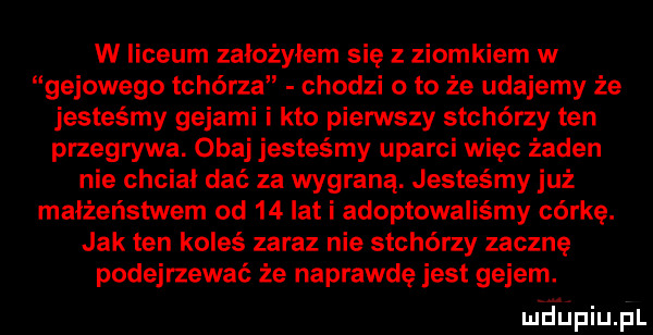 w liceum założyłem sie z ziomkiem w gajowego tchórza chodzi o to że udajemy że jesteśmy gejami i kto pierwszy stchórzy ten przegrywa. obaj jesteśmy uparci więc żaden nie chciał dać za wygraną. jesteśmy już małżeństwem od    lat i adoptowaliśmy córkę. jak ten koleś zaraz nie stchórzy zacznę podejrzewać że naprawdę jest gejem