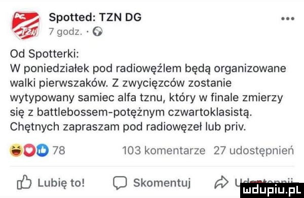 spotted tan dg   godz     od spotterki w poniedziałek pod radiowóz lem będą organizowane walki pierwszaków. z zwycięzców zostanie wytypowany samiec alfa tanu który w finale zmierzy się z battlebossem potężnym czwartoklasistą. chętnych zapraszam pod radiowęzei lub priv. oo        komentarze    udostępnień chubięw owemu