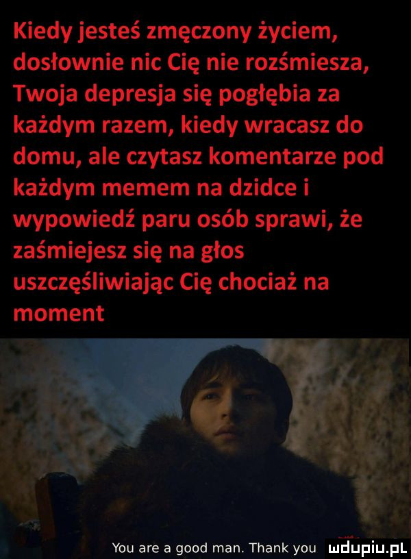 kiedy jesteś zmęczony życiem dosłownie nic cię nie rozśmiesza twoja depresja się pogłębia za każdym razem kiedy wracasz do domu ale czytasz komentarze pod każdym memem na dziwce i wypowiedź paru osób sprawi że zaśmiejesz się na głos uszczęśliwiając cię chociaż na moment y-u are a geod man. thankyou meijpiu il