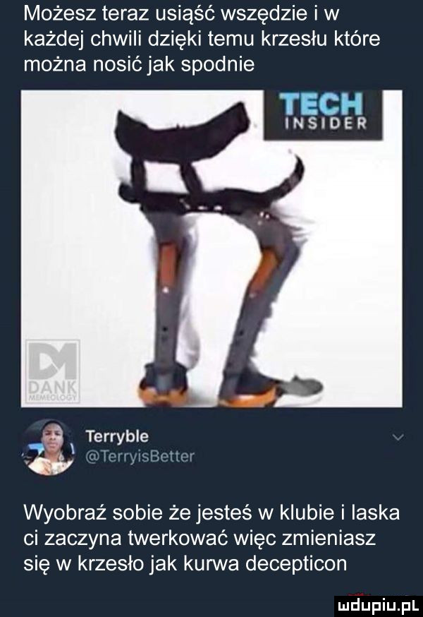 możesz teraz usiąść wszędzie i w każdej chwili dzięki temu krzesłu które można nosićjak spodnie tych insider   i terryble cw wyobraź sobie że jesteś w klubie i ilska ci zaczyna twerkować więc zmieniasz się w krzesło jak kurwa decepticon