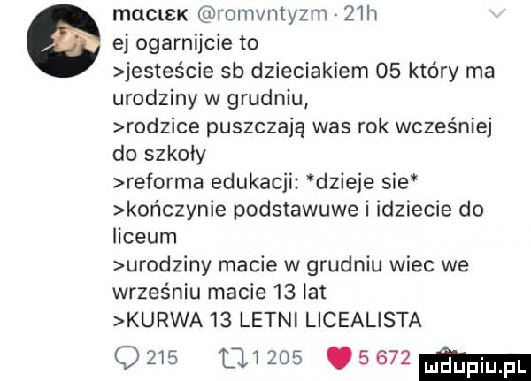 mulisk romvmyzm   h ej ogarnijcie to jesteście sb dzieciakiem    który ma urodziny w grudniu rodzice puszczają was rok wcześniej do szkoły reforma edukacji dzieje sie kor  czynie podstawowe i idziecie do liceum urodziny macie w grudniu wiec we wrześniu macie    lat kurwa    letni licealista                   ma