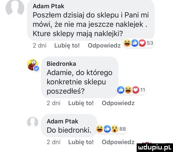 adam ptak posziem dzisiaj do sklepu i pani mi mówi że nie ma jeszcze naklejek. które sklepy mają naklejki   dni lubię to odpowiedz      b d k ie rona ada mie do którego konkretnie sklepu poszedłeś     zeni lubię lo odpowiedz adam ptak do biedronki.   zeni lubi to od owiedz ę p