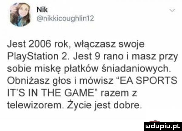 nik mkkicoughllmź jest      rok włączasz swoje playstation  . jest   rano i masz przy sobie miskę płatków śniadaniowych. obniżasz głos i mówisz ea sports it s in tee game razem z telewizorem. życie jest dobre
