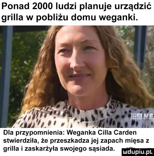 ponad      ludzi planuje urządzić grilla w pobliżu domu weganki. dla przypomnienia. weganka cella gardan stwierdzila że przeszkadza jej zapach mięsa z grilla i zaskarżyła swojego sąsiada