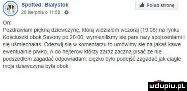 spomd aiaysmk i mim strone ze sierpnia       ax on pozalamam piękną dziewczynę. którą widzmiem wczora    obi na rynku kościuszki obok safony po       wymieniliśmy się pare lazy qurzeniami i się uśmiecnaias anzwu się w komentami to umówimy się na jakas kawe ewemualnle piwko a do nejieruw którzy zaraz zaczną pisać ze nie podszedłem zagadać odewiauam ciężko bite podejść zagadać jak magie moja dziewuyna byla obok