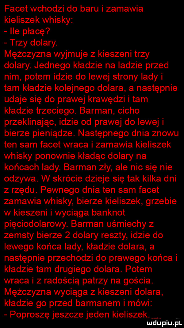 facet wchodzi do baru i zamawia kieliszek whisky lee płacę trzy dolary. mężczyzna wyjmuje z kieszeni trzy dolary. jednego kładzie na ladzie przed nim potem idzie do lewej strony lady i tam kładzie kolejnego dolara a następnie udaje się do prawej krawędzi i tam kladzie trzeciego. barman cicho przeklinając idzie od prawej do lewej i bierze pieniądze. następnego dnia znowu ten sam facet wraca i zamawia kieliszek whisky ponownie kładąc dolary na końcach lady. barman zły ale nic się nie odzywa. w skrócie dzieje się tak kilka dni z rzędu. pewnego dnia ten sam facet zamawia whisky bierze kieliszek grzebie w kieszeni i wyciąga banknot pięciodolarowy. barman uśmiechy z zemsty bierze   dolary reszty idzie do lewego końca lady kładzie dolara a następnie przechodzi do prawego końca i kladzie tam drugiego dolara. potem wraca i z radością patrzy na gościa. mężczyzna wyciąga z kieszeni dolara kładzie go przed barmanem i mówi poproszę jeszcze jeden kieliszek