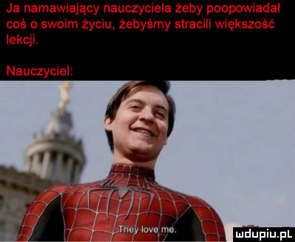 ja namawiający nauczyciela żeby poopowiadał coś o swoim życiu żebyśmy stracili większość lekcji. nauczyciel r fw a
