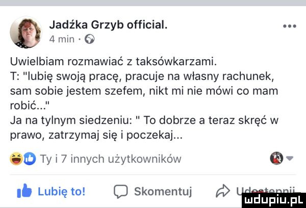 jadźka grzyb official. abakankami   mm o uwielbiam rozmawiać z taksówkarzami. t lubię swoją pracę pracuje na własny rachunek sam sobie jestem szefem nikt mi nie mówi co mam robić ja na tylnym siedzeniu to dobrze ateraz skręć w prawo zatrzymaj się i poczekaj. o ty i   innych użytkowników. abakankami. abakankami. i. lubię to. o skomentuj fuiiupiu. f