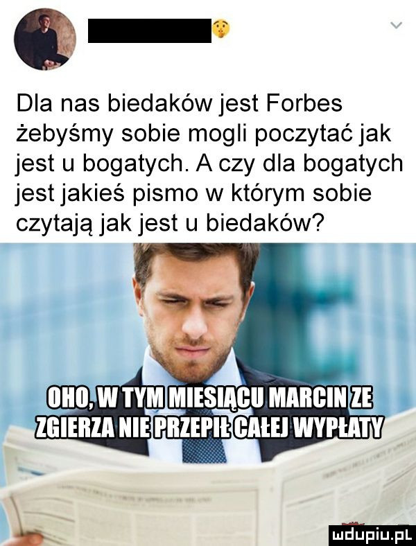 dla nas biedakéwjest forbes żebyśmy sobie mogli poczytaćjak jest u bogatych. a czy dla bogatych jestjakieś pismo w którym sobie czytają jak jest u biedaków llllll w i y llileilla nie i illei ii bae wyżla i y l