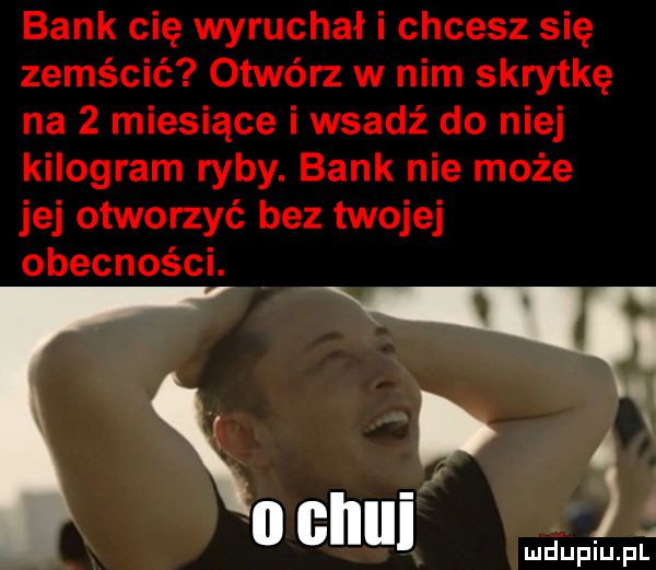 bank cię wyruchał i chcesz się zemścić otwórz w nim skrytkę na   miesiące i wsadź do niej kilogram ryby. bank nie może jej otworzyć bez twojej obecności. gi ﬁn skui. piu p